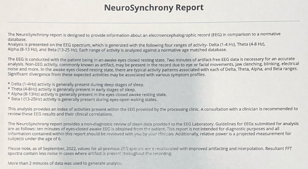 designed to provide information about an electroencephalographic record (EEG) in comparison to a normative database.
Analysis is presented on the EEG spectrum, which is generated with the following four ranges of activity- Delta (1-4 H2), Theta (4-8 Hz), Alpha (8-13 Hz), and Beta (13-25 Hz). Each range of activity is analyzed against a normative age matched database.
The EEG is conducted with the patient being in an awake eyes closed resting state. Two minutes of artifact-free EEG data is necessary for an accurate analysis. Non-EEG activity, commonly known as artifact, may be present in the record due to eye or facial movements, jaw clenching, blinking, electrical noise and more. In the awake eyes closed resting state, there are typical activity patterns associated with each of Delta, Theta, Alpha, and Beta ranges.
Significant divergence from these expected activities may be associated with various symptom profiles.
* Delta (1-4Hz) activity is generally present during deep stages of sleep.
* Theta (4-8Hz) activity is generally present in early stages of sleep.
* Alpha (8-13Hz) activity is generally present in the eyes closed awake resting state.
* Beta I (13-25Hz) activity is generally present during eyes-open waking states.
This analysis provides an index of activities present within the EEG provided by the processing clinic. A consultation with a clinician is recommended to review these EEG results and their clinical correlations.
The NeuroSynchrony report provides a non-diagnostic review of clean data provided to the EEG Laboratory. Guidelines for EEGs submitted for analysis are as follows: ten minutes of eyes-closed awake EEG is obtained from the oatient. This report is not intended for diagnostic purposes and all information contained within this report should be reviewed with you by your clinician. Additionally, relative power is a projected measurement for subjects under the age of 6.
Please note, as of September, 2022, values for all previous EFf specura ware recalcuated with improved artifacting and interpolation. Resultant FFT spectra contain less noise in cases where artifact is present throughout the recording.
More than 2 minutes of data was used to generate analysis.